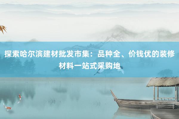 探索哈尔滨建材批发市集：品种全、价钱优的装修材料一站式采购地