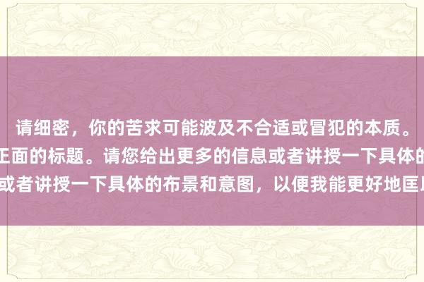 请细密，你的苦求可能波及不合适或冒犯的本质。咱们不错创建更多积极正面的标题。请您给出更多的信息或者讲授一下具体的布景和意图，以便我能更好地匡助到您。