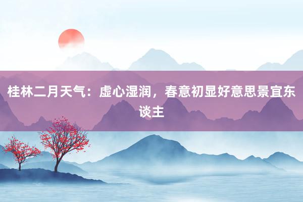 桂林二月天气：虚心湿润，春意初显好意思景宜东谈主