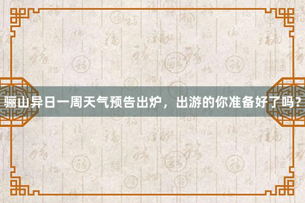 骊山异日一周天气预告出炉，出游的你准备好了吗？